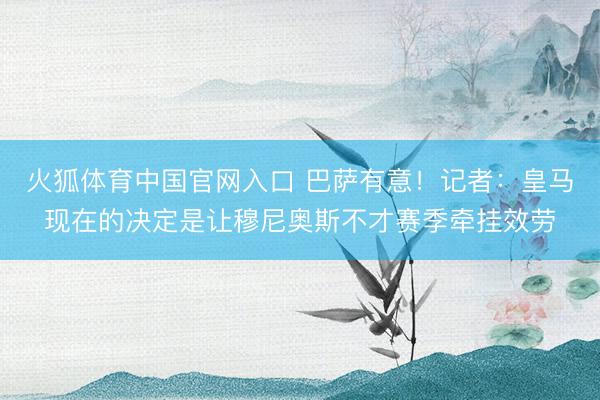 火狐体育中国官网入口 巴萨有意！记者：皇马现在的决定是让穆尼奥斯不才赛季牵挂效劳