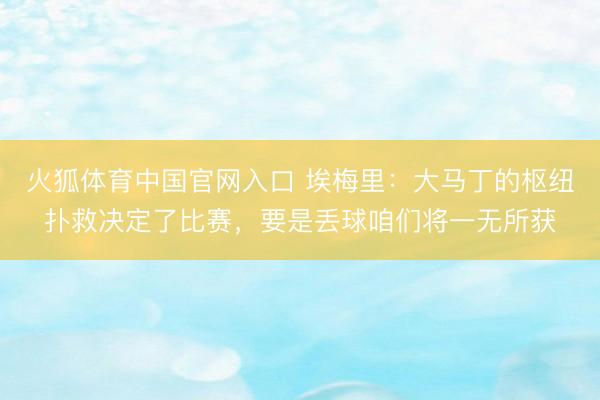 火狐体育中国官网入口 埃梅里：大马丁的枢纽扑救决定了比赛，要是丢球咱们将一无所获