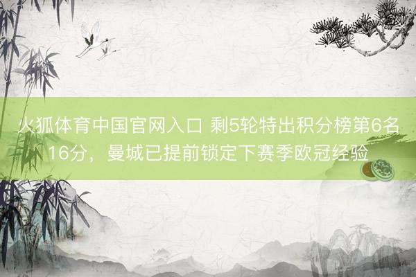 火狐体育中国官网入口 剩5轮特出积分榜第6名16分，曼城已提前锁定下赛季欧冠经验