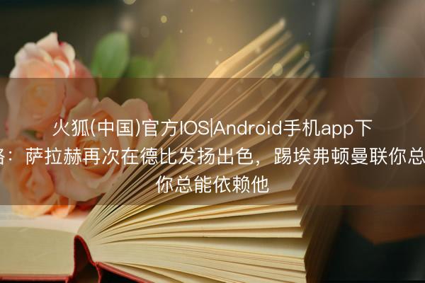 火狐(中国)官方IOS|Android手机app下载 卡拉格：萨拉赫再次在德比发扬出色，踢埃弗顿曼联你总能依赖他