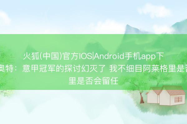 火狐(中国)官方IOS|Android手机app下载 拉比奥特：意甲冠军的探讨幻灭了 我不细目阿莱格里是否会留任