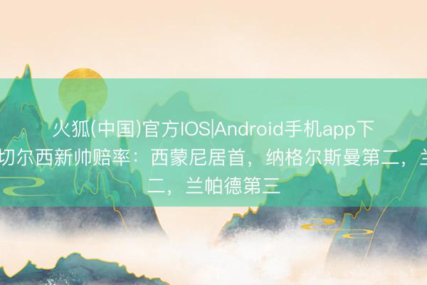 火狐(中国)官方IOS|Android手机app下载 机构开切尔西新帅赔率:西蒙尼居首,纳格尔斯曼第二,兰帕德第三