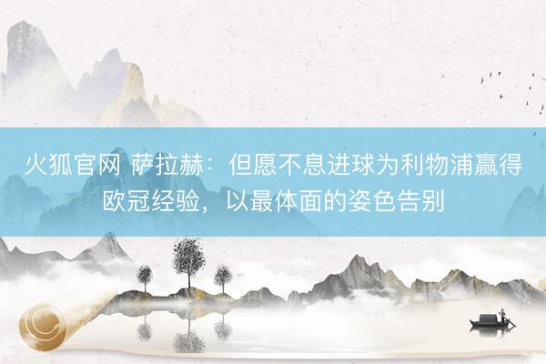 火狐官网 萨拉赫：但愿不息进球为利物浦赢得欧冠经验，以最体面的姿色告别