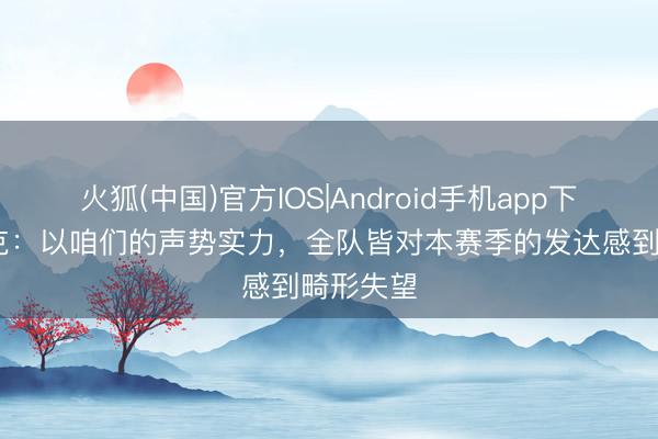 火狐(中国)官方IOS|Android手机app下载 范戴克：以咱们的声势实力，全队皆对本赛季的发达感到畸形失望