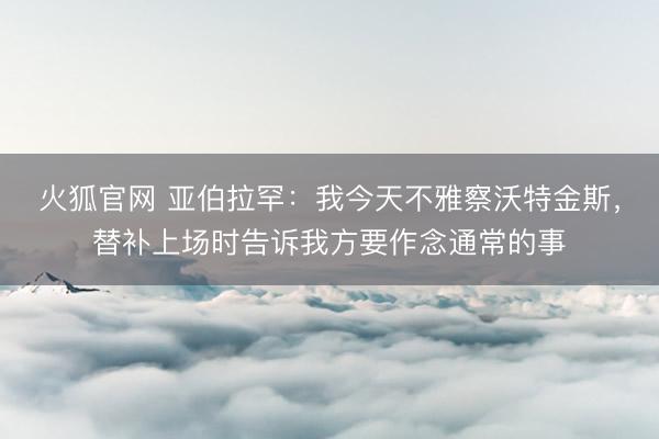 火狐官网 亚伯拉罕：我今天不雅察沃特金斯，替补上场时告诉我方要作念通常的事