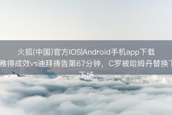 火狐(中国)官方IOS|Android手机app下载 利雅得成效vs迪拜祷告第67分钟，C罗被哈姆丹替换下场