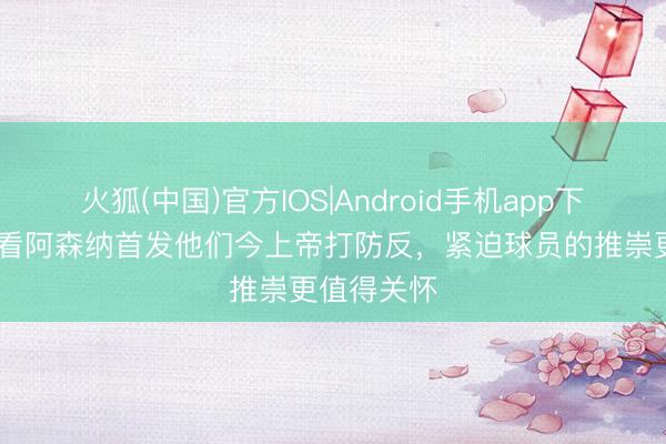 火狐(中国)官方IOS|Android手机app下载 欧文：看阿森纳首发他们今上帝打防反，紧迫球员的推崇更值得关怀