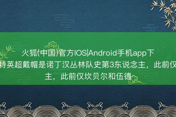 火狐(中国)官方IOS|Android手机app下载 吉布斯-怀特英超戴帽是诺丁汉丛林队史第3东说念主，此前仅坎贝尔和伍德