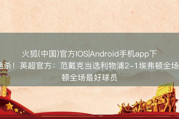 火狐(中国)官方IOS|Android手机app下载 头球绝杀!英超官方:范戴克当选利物浦2-1埃弗顿全场最好球员