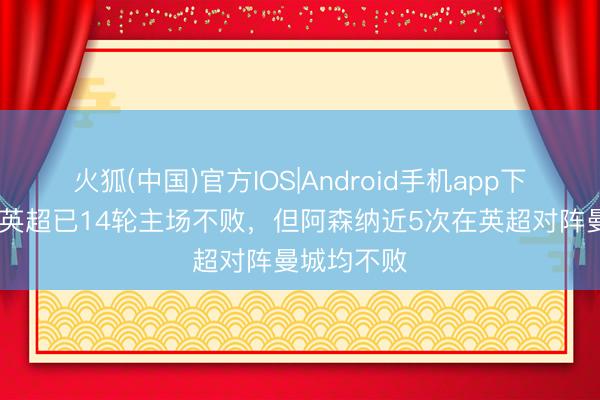 火狐(中国)官方IOS|Android手机app下载 曼城在英超已14轮主场不败，但阿森纳近5次在英超对阵曼城均不败