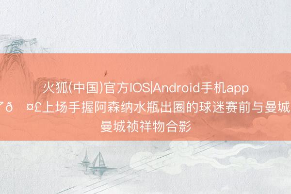 火狐(中国)官方IOS|Android手机app下载 又来了🤣上场手握阿森纳水瓶出圈的球迷赛前与曼城祯祥物合影