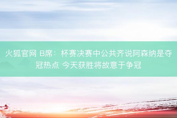 火狐官网 B席:杯赛决赛中公共齐说阿森纳是夺冠热点 今天获胜将故意于争冠