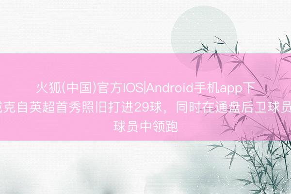 火狐(中国)官方IOS|Android手机app下载 范戴克自英超首秀照旧打进29球，同时在通盘后卫球员中领跑