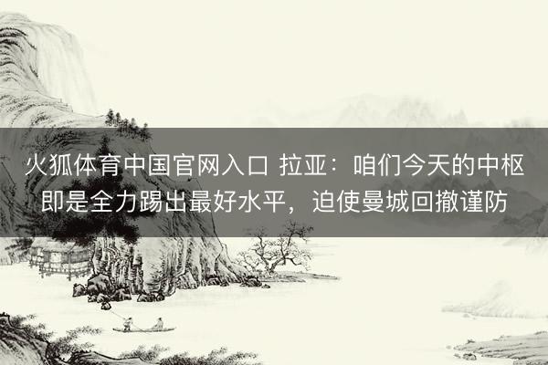 火狐体育中国官网入口 拉亚：咱们今天的中枢即是全力踢出最好水平，迫使曼城回撤谨防