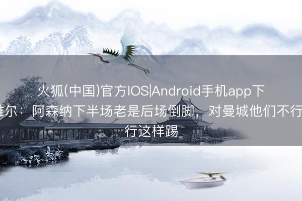 火狐(中国)官方IOS|Android手机app下载 内维尔：阿森纳下半场老是后场倒脚，对曼城他们不行这样踢