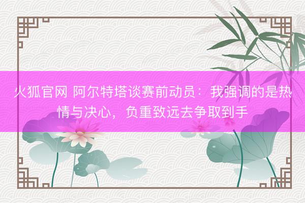 火狐官网 阿尔特塔谈赛前动员：我强调的是热情与决心，负重致远去争取到手