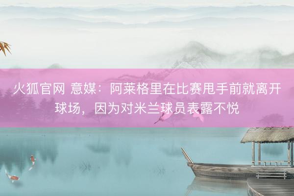 火狐官网 意媒：阿莱格里在比赛甩手前就离开球场，因为对米兰球员表露不悦