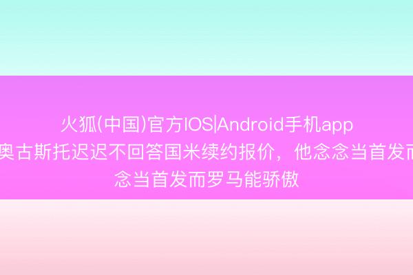 火狐(中国)官方IOS|Android手机app下载 意媒：奥古斯托迟迟不回答国米续约报价，他念念当首发而罗马能骄傲