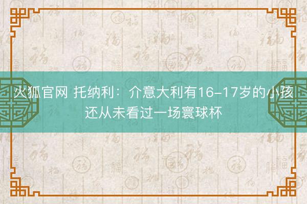 火狐官网 托纳利：介意大利有16-17岁的小孩还从未看过一场寰球杯