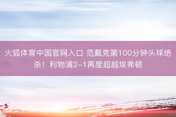 火狐体育中国官网入口 范戴克第100分钟头球绝杀！利物浦2-1再度超越埃弗顿