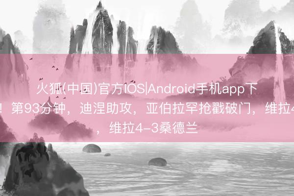 火狐(中国)官方IOS|Android手机app下载 神剧情！第93分钟，迪涅助攻，亚伯拉罕抢戳破门，维拉4-3桑德兰