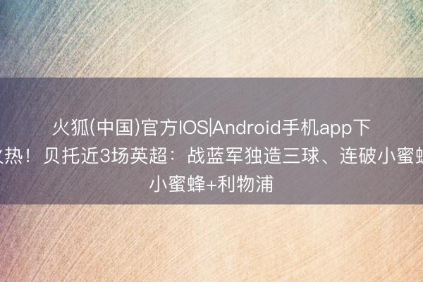 火狐(中国)官方IOS|Android手机app下载 脚感火热！贝托近3场英超：战蓝军独造三球、连破小蜜蜂+利物浦