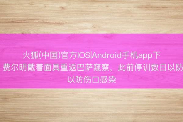 火狐(中国)官方IOS|Android手机app下载 阿斯：费尔明戴着面具重返巴萨窥察，此前停训数日以防伤口感染