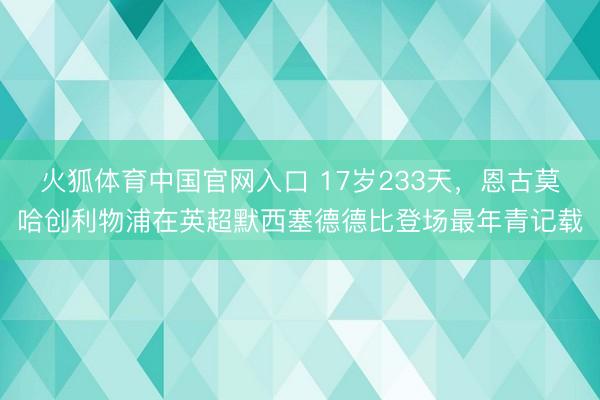 火狐体育中国官网入口 17岁233天，恩古莫哈创利物浦在英超默西塞德德比登场最年青记载