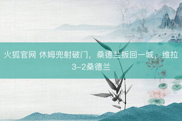 火狐官网 休姆兜射破门，桑德兰扳回一城，维拉3-2桑德兰