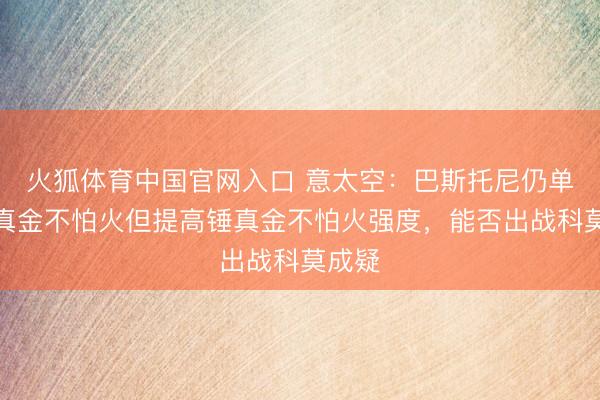 火狐体育中国官网入口 意太空：巴斯托尼仍单独锤真金不怕火但提高锤真金不怕火强度，能否出战科莫成疑