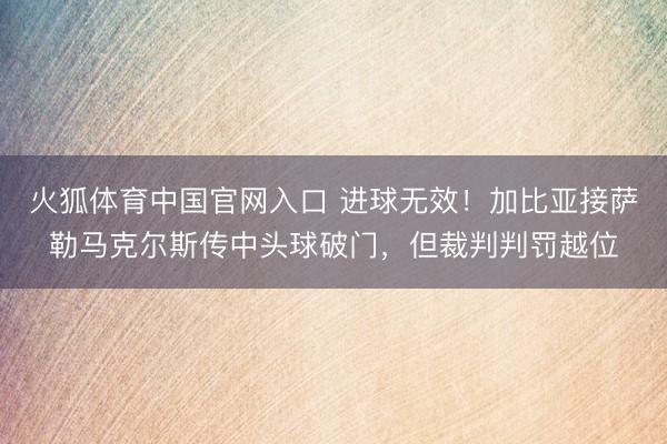 火狐体育中国官网入口 进球无效！加比亚接萨勒马克尔斯传中头球破门，但裁判判罚越位