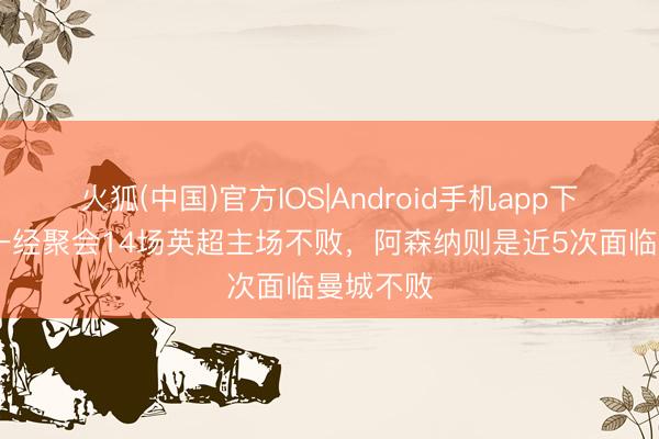 火狐(中国)官方IOS|Android手机app下载 曼城一经聚会14场英超主场不败，阿森纳则是近5次面临曼城不败
