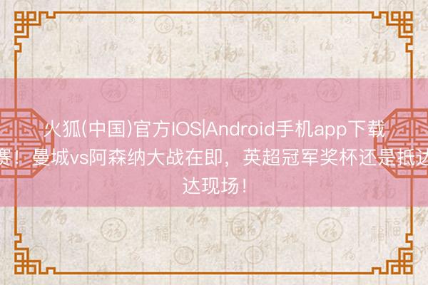 火狐(中国)官方IOS|Android手机app下载 真决赛！曼城vs阿森纳大战在即，英超冠军奖杯还是抵达现场！