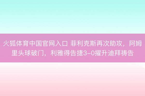 火狐体育中国官网入口 菲利克斯再次助攻，阿姆里头球破门，利雅得告捷3-0擢升迪拜祷告