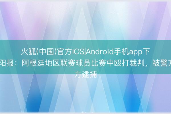 火狐(中国)官方IOS|Android手机app下载 太阳报：阿根廷地区联赛球员比赛中殴打裁判，被警方逮捕