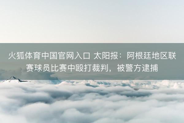 火狐体育中国官网入口 太阳报：阿根廷地区联赛球员比赛中殴打裁判，被警方逮捕