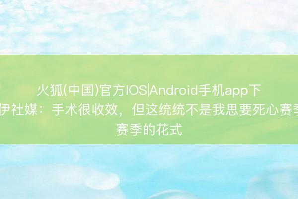 火狐(中国)官方IOS|Android手机app下载 奥多伊社媒：手术很收效，但这统统不是我思要死心赛季的花式