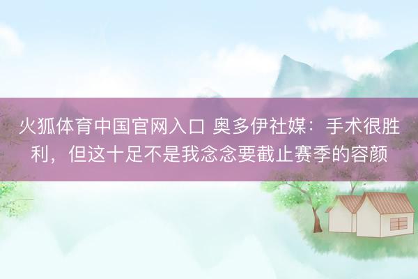 火狐体育中国官网入口 奥多伊社媒：手术很胜利，但这十足不是我念念要截止赛季的容颜