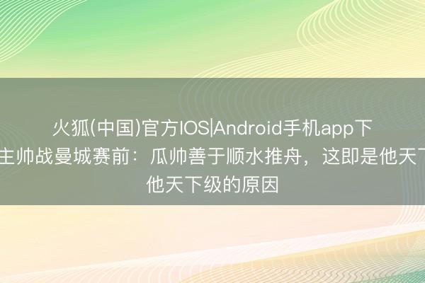 火狐(中国)官方IOS|Android手机app下载 伯恩利主帅战曼城赛前：瓜帅善于顺水推舟，这即是他天下级的原因