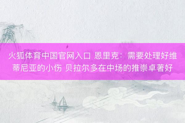 火狐体育中国官网入口 恩里克：需要处理好维蒂尼亚的小伤 贝拉尔多在中场的推崇卓著好