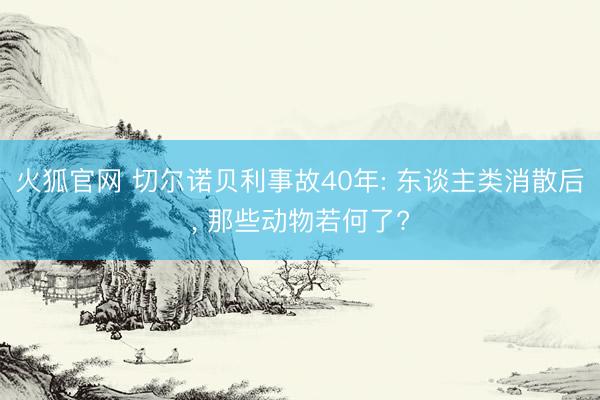 火狐官网 切尔诺贝利事故40年: 东谈主类消散后， 那些动物若何了?
