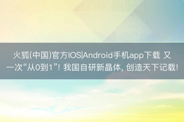 火狐(中国)官方IOS|Android手机app下载 又一次“从0到1”! 我国自研新晶体， 创造天下记载!