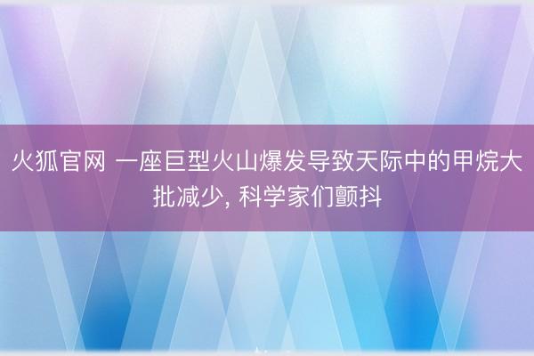 火狐官网 一座巨型火山爆发导致天际中的甲烷大批减少， 科学家们颤抖