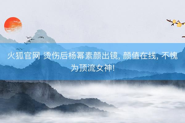 火狐官网 烫伤后杨幂素颜出镜， 颜值在线，<a href=