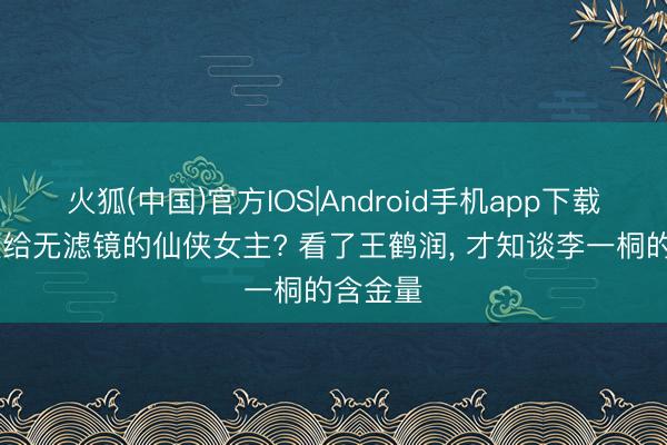 火狐(中国)官方IOS|Android手机app下载 首个败给无滤镜的仙侠女主? 看了王鹤润， 才知谈李一桐的含金量