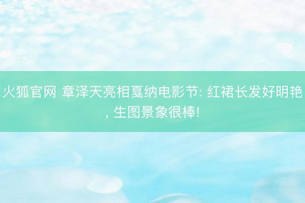 火狐官网 章泽天亮相戛纳电影节: 红裙长发好明艳， 生图景象很棒!