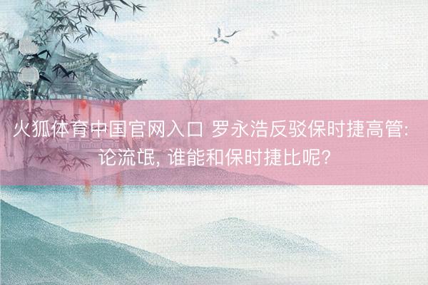 火狐体育中国官网入口 罗永浩反驳保时捷高管: 论流氓， 谁能和保时捷比呢?