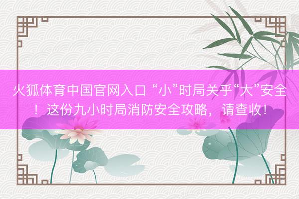火狐体育中国官网入口 “小”时局关乎“大”安全！这份九小时局消防安全攻略，请查收！