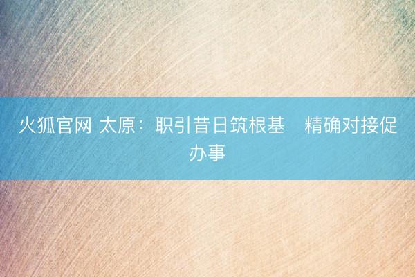 火狐官网 太原：职引昔日筑根基　精确对接促办事