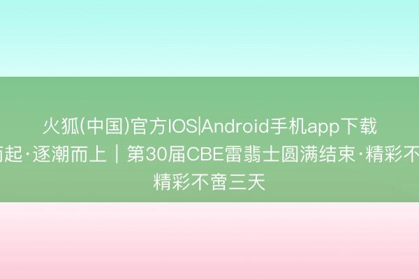 火狐(中国)官方IOS|Android手机app下载 乘风而起·逐潮而上｜第30届CBE雷翡士圆满结束·精彩不啻三天